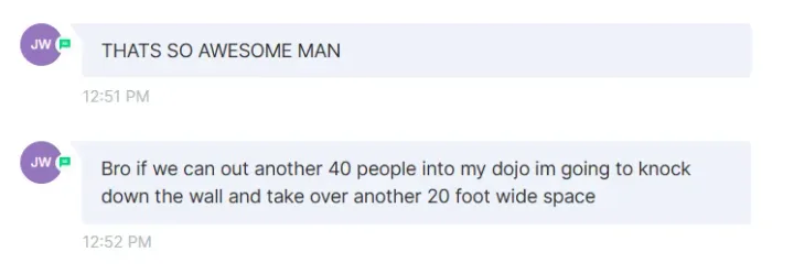 Message from a school owner: "If we can put another 40 people into my dojo im going to knock down the wall"
